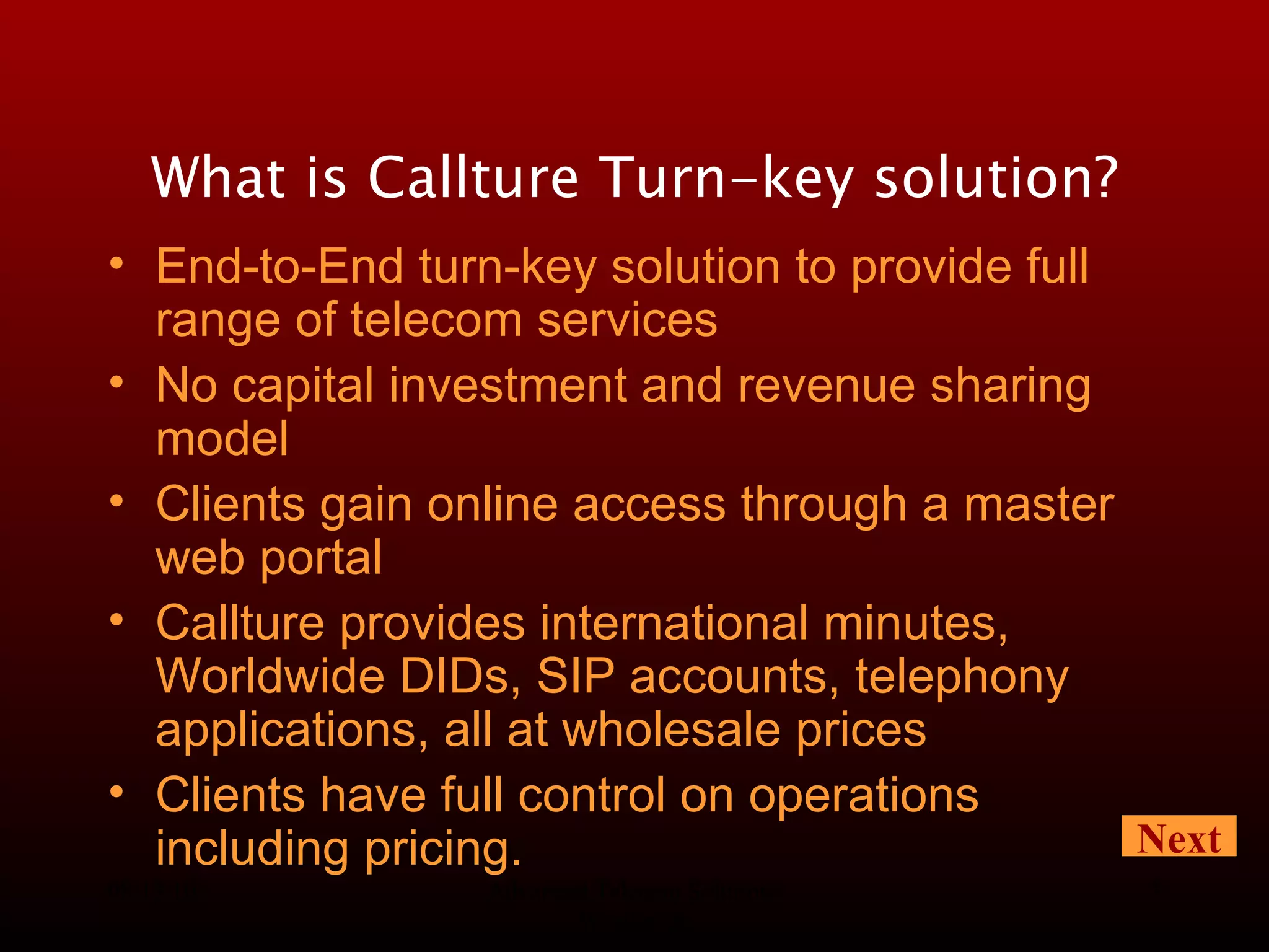 08/13/10 Advanced Telecom Solutions Worldwide What is Callture Turn-key solution? End-to-End turn-key solution to provide full range of telecom services No capital investment and revenue sharing model Clients gain online access through a master web portal Callture provides international minutes, Worldwide DIDs, SIP accounts, telephony applications, all at wholesale prices Clients have full control on operations including pricing. Next 