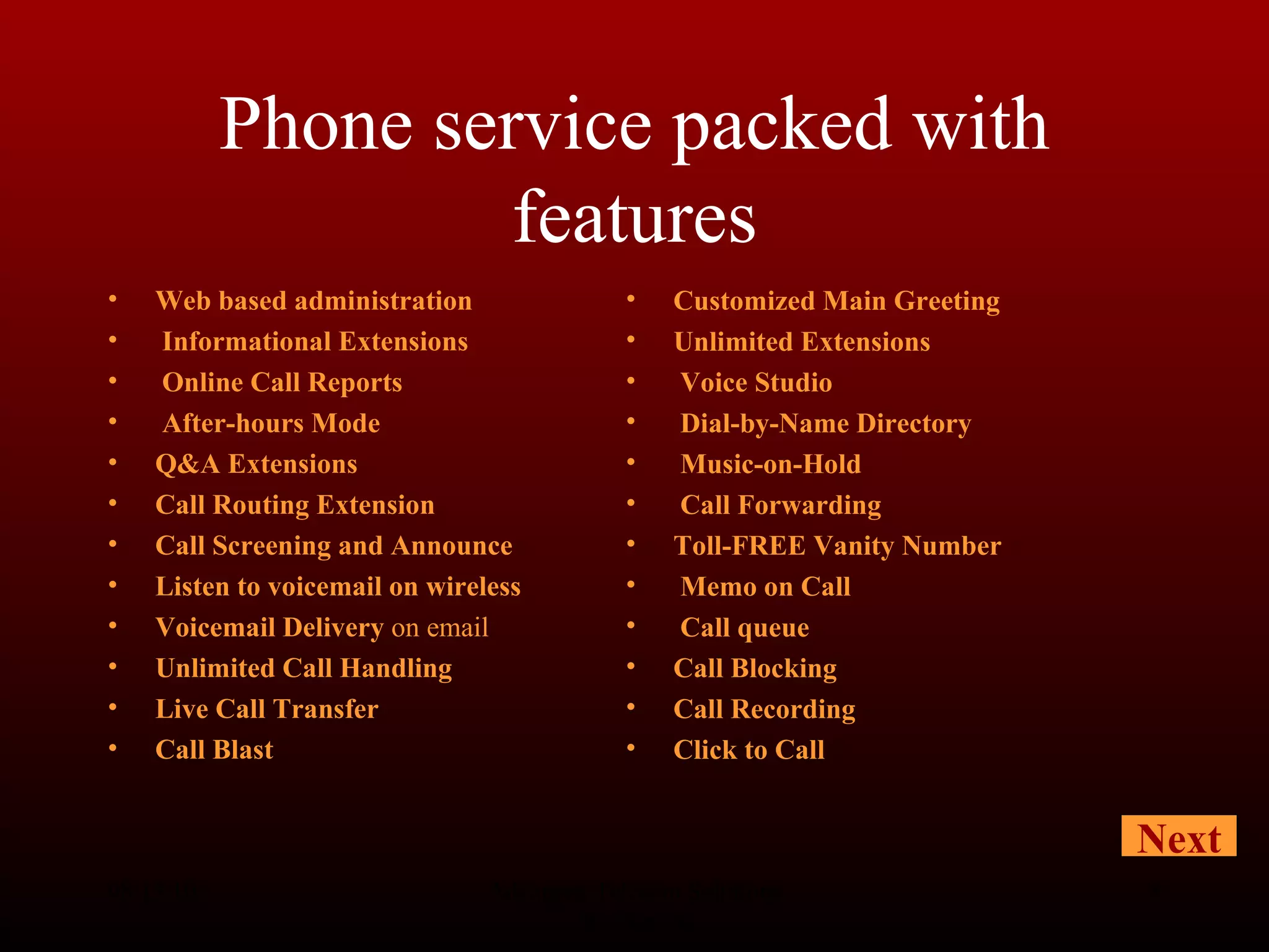 Phone service packed with features Web based administration Informational Extensions Online Call Reports After-hours Mode   Q&A Extensions   Call Routing Extension   Call Screening and Announce   Listen to voicemail on wireless   Voicemail Delivery  on email Unlimited Call Handling   Live Call Transfer   Call Blast   08/13/10 Advanced Telecom Solutions Worldwide Customized Main Greeting   Unlimited Extensions Voice Studio Dial-by-Name Directory Music-on-Hold Call Forwarding Toll-FREE Vanity Number Memo on Call   Call queue   Call Blocking Call Recording Click to Call   Next 