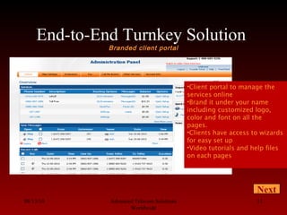 End-to-End Turnkey Solution
Branded client portal
08/13/10 Advanced Telecom Solutions
Worldwide
11
•Client portal to manage the
services online
•Brand it under your name
including customized logo,
color and font on all the
pages.
•Clients have access to wizards
for easy set up
•Video tutorials and help files
on each pages
Next
 