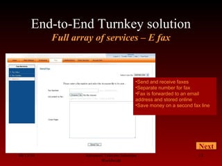 End-to-End Turnkey solution
Full array of services – E fax
08/13/10 Advanced Telecom Solutions
Worldwide
13
Next
•Send and receive faxes
•Separate number for fax
•Fax is forwarded to an email
address and stored online
•Save money on a second fax line
 