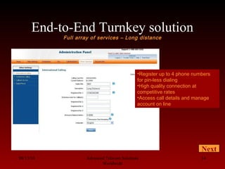 End-to-End Turnkey solution
Full array of services – Long distance
08/13/10 Advanced Telecom Solutions
Worldwide
14
Next
•Register up to 4 phone numbers
for pin-less dialing
•High quality connection at
competitive rates
•Access call details and manage
account on line
 