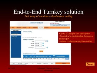 End-to-End Turnkey solution
Full array of services – Conference calling
08/13/10 Advanced Telecom Solutions
Worldwide
15
Next
•Up to 10 people can participate
•Control who participates through a
secure pin
•Initiate conference anytime online
 