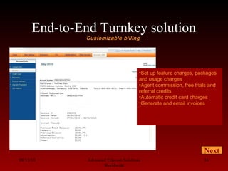 End-to-End Turnkey solution
Customizable billing
08/13/10 Advanced Telecom Solutions
Worldwide
16
Next
•Set up feature charges, packages
and usage charges
•Agent commission, free trials and
referral credits
•Automatic credit card charges
•Generate and email invoices
 