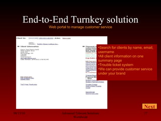 End-to-End Turnkey solution
Web portal to manage customer service
08/13/10 Advanced Telecom Solutions
Worldwide
17
Next
•Search for clients by name, email,
username
•All client information on one
summary page
•Trouble ticket system
•We can provide customer service
under your brand
 