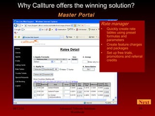 08/13/10 Advanced Telecom Solutions
Worldwide
19
Rate manager
• Quickly create rate
tables using preset
formulas and
parameters
• Create feature charges
and packages
• Set up free trials,
promotions and referral
credits
Why Callture offers the winning solution?
Master Portal
Next
 