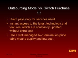 08/13/10 Advanced Telecom Solutions
Worldwide
22
Outsourcing Model vs. Switch Purchase
(I)
• Client pays only for services used
• Instant access to the latest technology and
features, which are constantly updated
without extra cost
• Use a well managed A-Z termination price
table means quality and low cost
Next
 