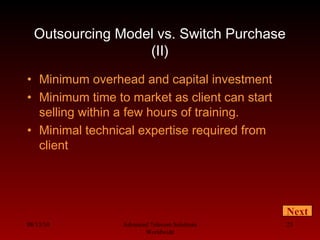 08/13/10 Advanced Telecom Solutions
Worldwide
23
Outsourcing Model vs. Switch Purchase
(II)
• Minimum overhead and capital investment
• Minimum time to market as client can start
selling within a few hours of training.
• Minimal technical expertise required from
client
Next
 