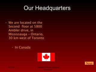 08/13/10 Advanced Telecom Solutions
Worldwide
3
Our Headquarters
• In Canada
• We are located on the
Second floor at 5800
Ambler drive, in
Mississauga – Ontario,
30 km west of Toronto
Next
 