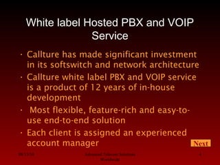 08/13/10 Advanced Telecom Solutions
Worldwide
4
White label Hosted PBX and VOIP
Service
• Callture has made significant investment
in its softswitch and network architecture
• Callture white label PBX and VOIP service
is a product of 12 years of in-house
development
• Most flexible, feature-rich and easy-to-
use end-to-end solution
• Each client is assigned an experienced
account manager Next
 