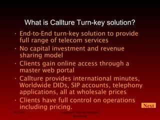 08/13/10 Advanced Telecom Solutions
Worldwide
7
What is Callture Turn-key solution?
• End-to-End turn-key solution to provide
full range of telecom services
• No capital investment and revenue
sharing model
• Clients gain online access through a
master web portal
• Callture provides international minutes,
Worldwide DIDs, SIP accounts, telephony
applications, all at wholesale prices
• Clients have full control on operations
including pricing. Next
 