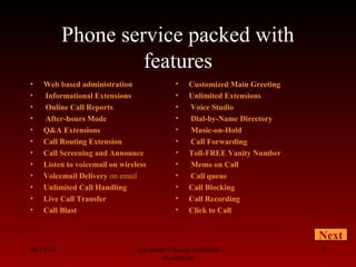 Phone service packed with
features
• Web based administration
• Informational Extensions
• Online Call Reports
• After-hours Mode
• Q&A Extensions
• Call Routing Extension
• Call Screening and Announce
• Listen to voicemail on wireless
• Voicemail Delivery on email
• Unlimited Call Handling
• Live Call Transfer
• Call Blast
08/13/10 Advanced Telecom Solutions
Worldwide
8
• Customized Main Greeting
• Unlimited Extensions
• Voice Studio
• Dial-by-Name Directory
• Music-on-Hold
• Call Forwarding
• Toll-FREE Vanity Number
• Memo on Call
• Call queue
• Call Blocking
• Call Recording
• Click to Call
Next
 