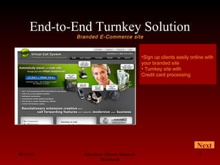 End-to-End Turnkey Solution
Branded E-Commerce site
08/13/10 Advanced Telecom Solutions
Worldwide
9
•Sign up clients easily online with
your branded site
• Turnkey site with
Credit card processing
Next
 