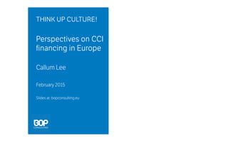 THINK UP CULTURE!THINK UP CULTURE!THINK UP CULTURE!THINK UP CULTURE!
Perspectives on CCIPerspectives on CCIPerspectives on CCIPerspectives on CCI
financing in Europefinancing in Europefinancing in Europefinancing in Europe
Callum Lee
February 2015
Slides at: bopconsulting.eu
 