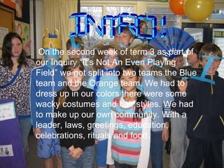On the second week of term 3 as part of our Inquiry “It’s Not An Even Playing Field” we got split into two teams the Blue team and the Orange team. We had to dress up in our colors there were some wacky costumes and hair styles. We had to make up our own community. With a leader, laws, greetings, education, celebrations, rituals and food. INTRO! 