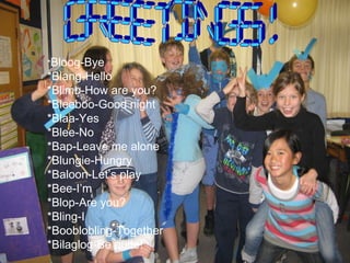* Bloog-Bye *Blang-Hello *Blimb-How are you? *Bleeboo-Good night *Blaa-Yes *Blee-No *Bap-Leave me alone  *Blungie-Hungry *Baloon-Let’s play *Bee-I’m *Blop-Are you? *Bling-I *Booblobling-Together *Bilaglog-Be quite! GREETINGS! 