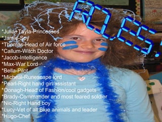 *Julia+Tayla-Princesses *Jamie-Spy *Thomas-Head of Air force *Callum-Witch Doctor *Jacob-Intelligence *Max-War Lord *Bella-Pilot *Micheal-Runescape lord *Pearl-Right hand girl/assistant *Oonagh-Head of Fashion/cool gadgets *Brady-Commander and most feared soldier *Nic-Right Hand boy *Lucy-Vet of all Blue animals and leader *Hugo-Chef ROLES! 