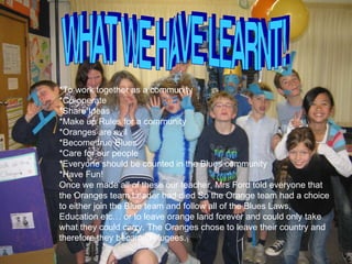 WHAT WE HAVE LEARNT! *To work together as a community *Co-operate *Share Ideas *Make up Rules for a community *Oranges are evil *Become true Blues *Care for our people *Everyone should be counted in the Blues community *Have Fun! Once we made all of these our teacher, Mrs Ford told everyone that the Oranges team Leader had died So the Orange team had a choice to either join the Blue team and follow all of the Blues Laws, Education etc… or to leave orange land forever and could only take what they could carry. The Oranges chose to leave their country and therefore they became refugees. 