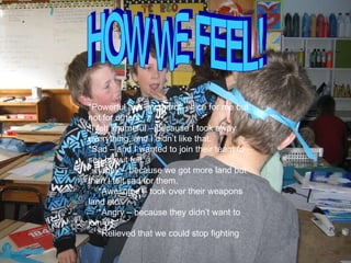 HOW WE FEEL! *Powerful and in control – nice for me but not for others *I felt shameful – because I took away everything, and I didn’t like that. *Sad – and I wanted to join their team to see how it felt. * Happy – because we got more land but then I felt sad for them. *Awesome – took over their weapons land etc *Angry – because they didn’t want to join us *Relieved that we could stop fighting 