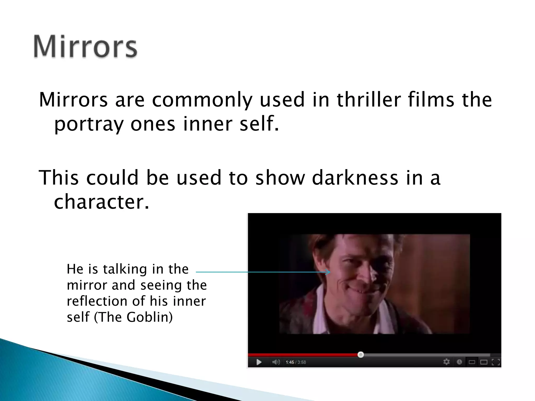 Mirrors are commonly used in thriller films the
 portray ones inner self.

This could be used to show darkness in a
 character.


  He is talking in the
  mirror and seeing the
  reflection of his inner
  self (The Goblin)
 