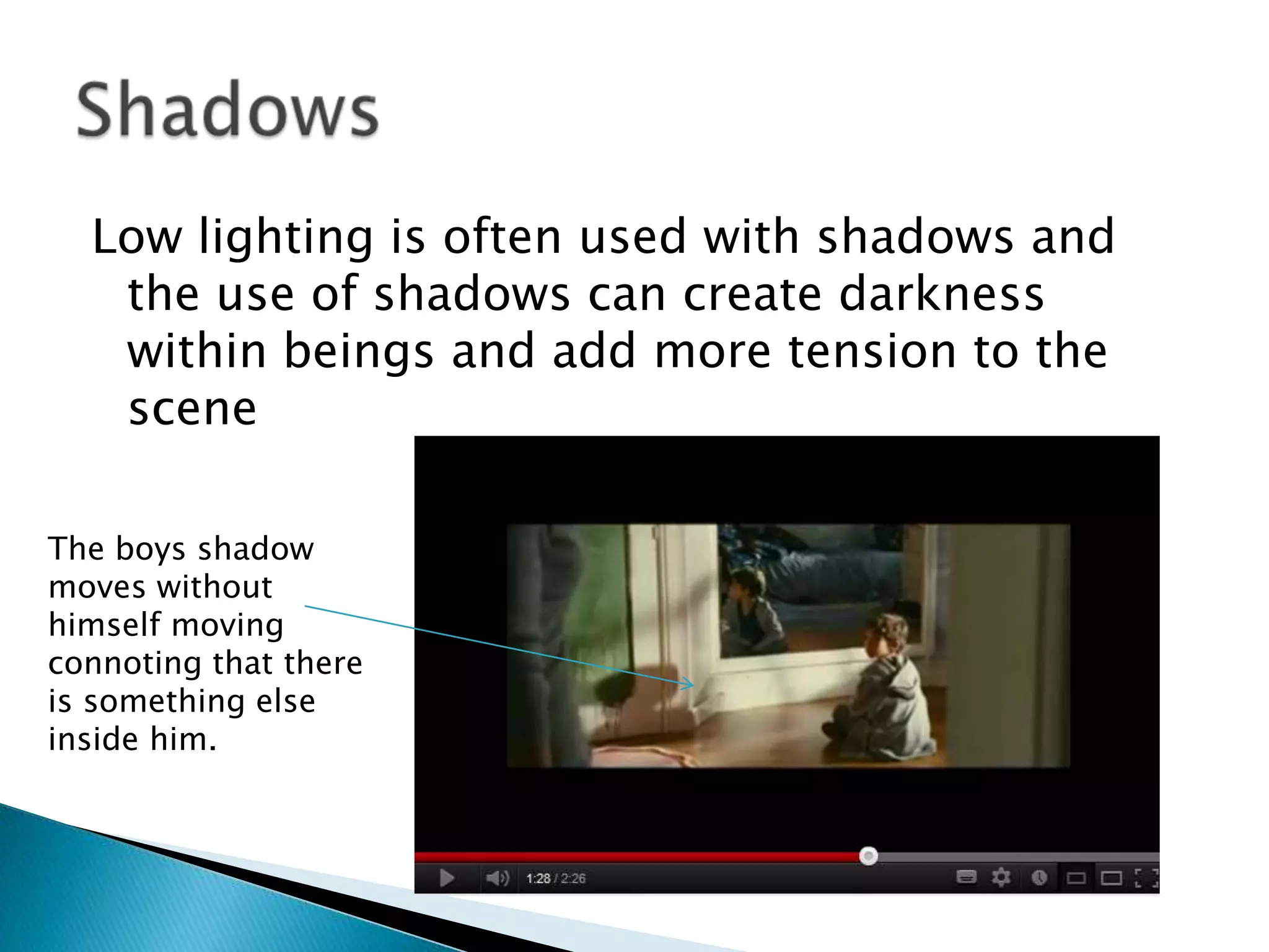 Low lighting is often used with shadows and
   the use of shadows can create darkness
   within beings and add more tension to the
   scene

The boys shadow
moves without
himself moving
connoting that there
is something else
inside him.
 