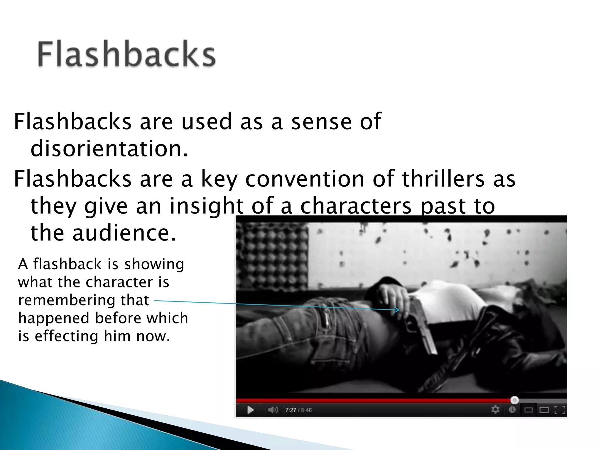 Flashbacks are used as a sense of
  disorientation.
Flashbacks are a key convention of thrillers as
  they give an insight of a characters past to
  the audience.
A flashback is showing
what the character is
remembering that
happened before which
is effecting him now.
 