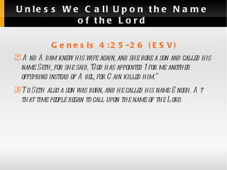 Unless We Call Upon the Name of the Lord Genesis 4:25-26 (ESV) 25  And Adam knew his wife again, and she bore a son and called his name Seth, for she said, “God has appointed 1 for me another offspring instead of Abel, for Cain killed him.” 26  To Seth also a son was born, and he called his name Enosh. At that time people began to call upon the name of the Lord.  