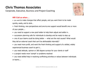 Chris Thomas Associates
Corporate, Executive, Business and Project Coaching

       HR! Call us when....
       • you want to make changes that affect people, and you want them to be made

       quickly, easily, and to stick…
       • fresh thinking, new perspectives and one-to-one support would benefit one or more
       of your people....
       • you need to support a new post holder to help them adjust and settle in…
       • succession planning calls for individuals to develop and be ready to step up
       • one of your teams could be doing better — what are the root causes? What would
       they tell an external coach that can't be attributable internally?
       • you need more profit, and want the fresh thinking and support of a skilled, widely
       experienced business coach to get it...
       • you need attitude, opinion or 360 degree surveys for your clients or staff
       • a project needs more 'oomph' or problems resolved
       • you need skilled help in resolving conflicting priorities or values between individuals
       or teams....



                                        www.christhomasassociates.co.uk
 