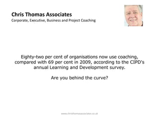 Chris Thomas Associates
Corporate, Executive, Business and Project Coaching




   Eighty-two per cent of organisations now use coaching,
 compared with 69 per cent in 2009, according to the CIPD's
         annual Learning and Development survey.

                       Are you behind the curve?




                              www.christhomasassociates.co.uk
 
