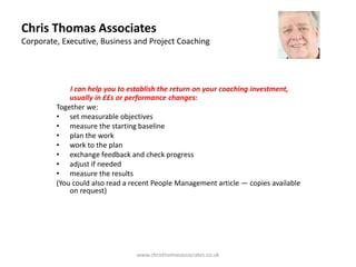 Chris Thomas Associates
Corporate, Executive, Business and Project Coaching




             I can help you to establish the return on your coaching investment,
             usually in ££s or performance changes:
         Together we:
         • set measurable objectives
         • measure the starting baseline
         • plan the work
         • work to the plan
         • exchange feedback and check progress
         • adjust if needed
         • measure the results
         (You could also read a recent People Management article — copies available
             on request)




                                 www.christhomasassociates.co.uk
 