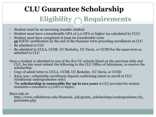  Student must be an incoming transfer student
 Student must have a transferable GPA of 3.0 GPA or higher (as calculated by CLU)
 Student must have completed at least 60 transferable units
or IGETC certification by the end of the Summer term preceding enrollment at CLU
 Be admitted to CLU
 Be admitted to UCLA, UCSB, UC Berkeley, UC Davis, or UCSD for the same term as
admitted to CLU
Once a student is admitted to one of the five UC schools listed on the previous slide and
CLU, he/she must submit the following to the CLU Office of Admission, to receive the
scholarship:
 Copy of admit letter to UCLA, UCSB, UC Berkeley, UC Davis, or UCSD
 $300 non—refundable enrollment deposit confirming intent to enroll at CLU
(traditional undergraduates only).
 The scholarship is renewable for up to two years at CLU provided the student
maintains a cumulative 2.5 GPA or higher.
More info at:
http://www.callutheran.edu/financial_aid/grants_scholarships/undergraduate/clu_
guarantee.php
Eligibility Requirements
CLU Guarantee Scholarship
 