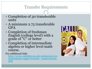 Transfer Requirements
 Completion of 30 transferable
units
 A minimum 2.75 transferable
GPA
 Completion of freshman
English (college level) with a
grade of "C" or better
 Completion of intermediate
algebra or higher level math
course.
For additional Info:
http://www.callutheran.edu/admission/un
dergraduate/apply/transfer_requirements.
php
 