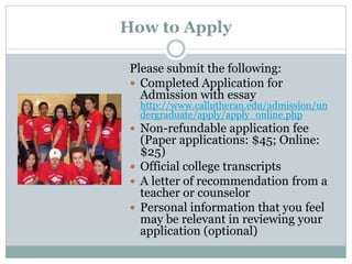 How to Apply
Please submit the following:
 Completed Application for
Admission with essay
http://www.callutheran.edu/admission/un
dergraduate/apply/apply_online.php
 Non-refundable application fee
(Paper applications: $45; Online:
$25)
 Official college transcripts
 A letter of recommendation from a
teacher or counselor
 Personal information that you feel
may be relevant in reviewing your
application (optional)
 