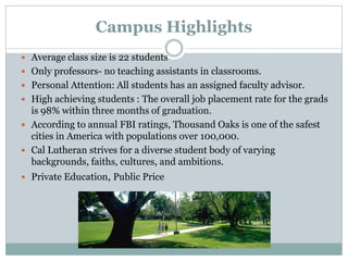 Campus Highlights
 Average class size is 22 students
 Only professors- no teaching assistants in classrooms.
 Personal Attention: All students has an assigned faculty advisor.
 High achieving students : The overall job placement rate for the grads
is 98% within three months of graduation.
 According to annual FBI ratings, Thousand Oaks is one of the safest
cities in America with populations over 100,000.
 Cal Lutheran strives for a diverse student body of varying
backgrounds, faiths, cultures, and ambitions.
 Private Education, Public Price
 
