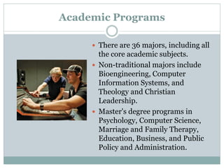 Academic Programs
 There are 36 majors, including all
the core academic subjects.
 Non-traditional majors include
Bioengineering, Computer
Information Systems, and
Theology and Christian
Leadership.
 Master's degree programs in
Psychology, Computer Science,
Marriage and Family Therapy,
Education, Business, and Public
Policy and Administration.
 