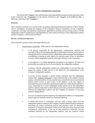 AUDIT COMMITTEE CHARTER

       This charter (the quot;Charterquot;) sets forth the duties and responsibilities and governs the operations of the
Audit Committee (the quot;Committeequot;) of the Board of Directors (the quot;Boardquot;) of CALLWAVE, INC., a
Delaware corporation (the quot;Companyquot;).

PURPOSE

The Committee's purpose is to oversee (i) the accounting, reporting and financial practices of the Company
and its subsidiaries, including the integrity of the Company's financial statements, (ii) the Company's
compliance with legal and regulatory requirements applicable to auditing and accounting matters, (iii) the
independent auditors' qualifications and independence, and (iv) the performance of the independent auditors
and the Company's Chief Financial Officer.

DUTIES AND RESPONSIBILITIES

The Committee's primary duties and responsibilities are:

         1.      INDEPENDENT AUDITORS. With respect to the independent auditors,

                          to be directly responsible for the appointment, compensation, retention and
                          oversight of the work (including authority to retain and to terminate, and to approve
                          all engagement fees and terms) of any independent auditors engaged for the purpose
                          of preparing or issuing an audit report or to perform audit, review or attestation
                          services, which independent auditors shall report directly to the Committee;

                          to pre-approve, or to adopt appropriate procedures to pre-approve, all audit and
                          permissible non-audit services to be provided by the independent auditors;

                          to discuss with the independent auditors any relationships or services that may
                          impact the quality of audit services or the objectivity and independence of the
                          Company's independent auditors.

                          to review, at least annually, a formal written statement from the independent
                          auditors (the quot;Auditors Statementquot;), which shall describe (i) the auditors' internal
                          quality-control procedures, (ii) any material issues raised by the most recent internal
                          quality-control review or peer review of the auditors, or by any inquiry or
                          investigation by governmental or professional authorities, within the preceding five
                          years, respecting one or more independent audits carried out by the independent
                          auditors, and any steps taken to deal with any such issues, and (iii) all relationships
                          between the independent auditors and the Company for purposes of assessing
                          auditors' independence;

                          to review an annual attestation report by the independent auditors on management's
                          annual report on internal control over financial reporting;

                          to obtain and review in connection with any audit a timely report from the
                          independent auditors relating to the Company's annual audited financial statements
                          describing all critical accounting policies and practices used, all alternative
                          treatments of financial information within GAAP that have been discussed with
                          management, ramifications of the use of such alternative treatments, and the
                          treatment preferred by the independent auditors, and any material written


                           C:Documents and SettingsiksLocal SettingsTemporary Internet FilesOLKCEDAudit-Committee-Charter-CW-FINAL.doc
 