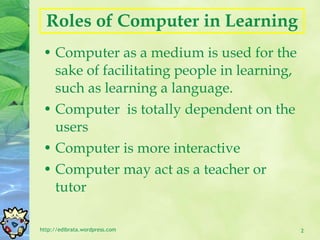 R oles of Computer in Learning Computer as a medium is used for the sake of facilitating people in learning, such as learning a language. Computer  is totally dependent on the users Computer is more interactive Computer may act as a teacher or tutor http://edibrata.wordpress.com 
