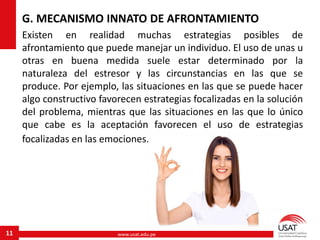 www.usat.edu.pe11
G. MECANISMO INNATO DE AFRONTAMIENTO
Existen en realidad muchas estrategias posibles de
afrontamiento que puede manejar un individuo. El uso de unas u
otras en buena medida suele estar determinado por la
naturaleza del estresor y las circunstancias en las que se
produce. Por ejemplo, las situaciones en las que se puede hacer
algo constructivo favorecen estrategias focalizadas en la solución
del problema, mientras que las situaciones en las que lo único
que cabe es la aceptación favorecen el uso de estrategias
focalizadas en las emociones.
 