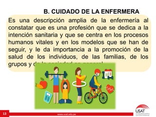 www.usat.edu.pe
B. CUIDADO DE LA ENFERMERA
Es una descripción amplia de la enfermería al
constatar que es una profesión que se dedica a la
intención sanitaria y que se centra en los procesos
humanos vitales y en los modelos que se han de
seguir, y le da importancia a la promoción de la
salud de los individuos, de las familias, de los
grupos y de la sociedad en general.
13
 