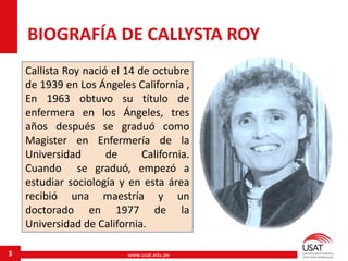 www.usat.edu.pe3
BIOGRAFÍA DE CALLYSTA ROY
Callista Roy nació el 14 de octubre
de 1939 en Los Ángeles California ,
En 1963 obtuvo su título de
enfermera en los Ángeles, tres
años después se graduó como
Magister en Enfermería de la
Universidad de California.
Cuando se graduó, empezó a
estudiar sociología y en esta área
recibió una maestría y un
doctorado en 1977 de la
Universidad de California.
 