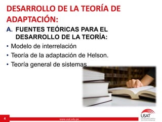 www.usat.edu.pe
A. FUENTES TEÓRICAS PARA EL
DESARROLLO DE LA TEORÍA:
• Modelo de interrelación
• Teoría de la adaptación de Helson.
• Teoría general de sistemas
4
DESARROLLO DE LA TEORÍA DE
ADAPTACIÓN:
 