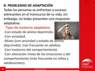 www.usat.edu.pe6
B. PROBLEMAS DE ADAPTACIÓN
Todas las personas se enfrentan a sucesos
estresantes en el transcurso de su vida, sin
embargo, no todas presentan una respuesta
adaptativa.
Tipos de trastorno adaptativo:
-Con estado de ánimo deprimido.
-Con ansiedad.
-Mixto (con ansiedad y estado de ánimo
deprimido): más frecuente en adultos.
-Con trastorno del comportamiento.
-Con alteración mixta de las emociones y del
comportamiento (más frecuente en niños y
adolescentes).
 