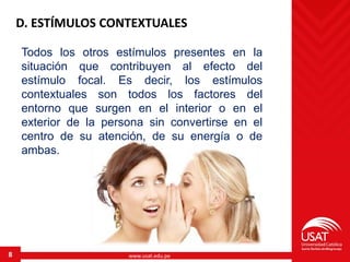 www.usat.edu.pe8
D. ESTÍMULOS CONTEXTUALES
Todos los otros estímulos presentes en la
situación que contribuyen al efecto del
estímulo focal. Es decir, los estímulos
contextuales son todos los factores del
entorno que surgen en el interior o en el
exterior de la persona sin convertirse en el
centro de su atención, de su energía o de
ambas.
 