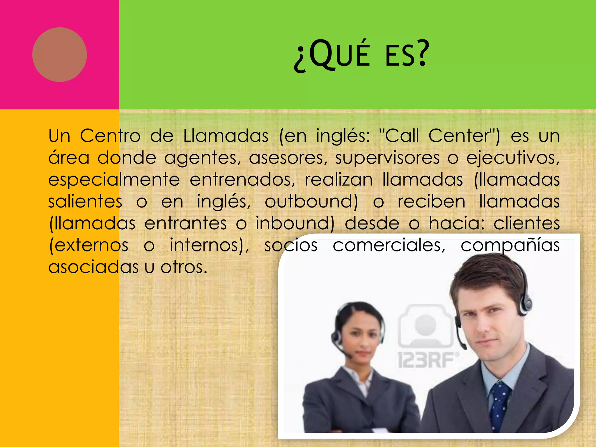 ¿Q UÉ

ES ?

Un Centro de Llamadas (en inglés: "Call Center") es un
área donde agentes, asesores, supervisores o ejecutivos,
especialmente entrenados, realizan llamadas (llamadas
salientes o en inglés, outbound) o reciben llamadas
(llamadas entrantes o inbound) desde o hacia: clientes
(externos o internos), socios comerciales, compañías
asociadas u otros.

 