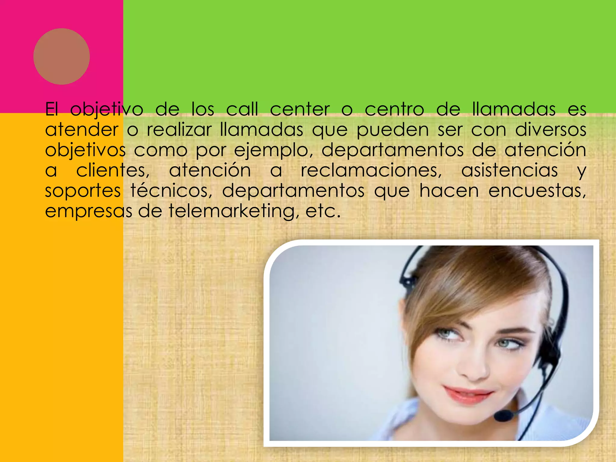 El objetivo de los call center o centro de llamadas es
atender o realizar llamadas que pueden ser con diversos
objetivos como por ejemplo, departamentos de atención
a clientes, atención a reclamaciones, asistencias y
soportes técnicos, departamentos que hacen encuestas,
empresas de telemarketing, etc.

 