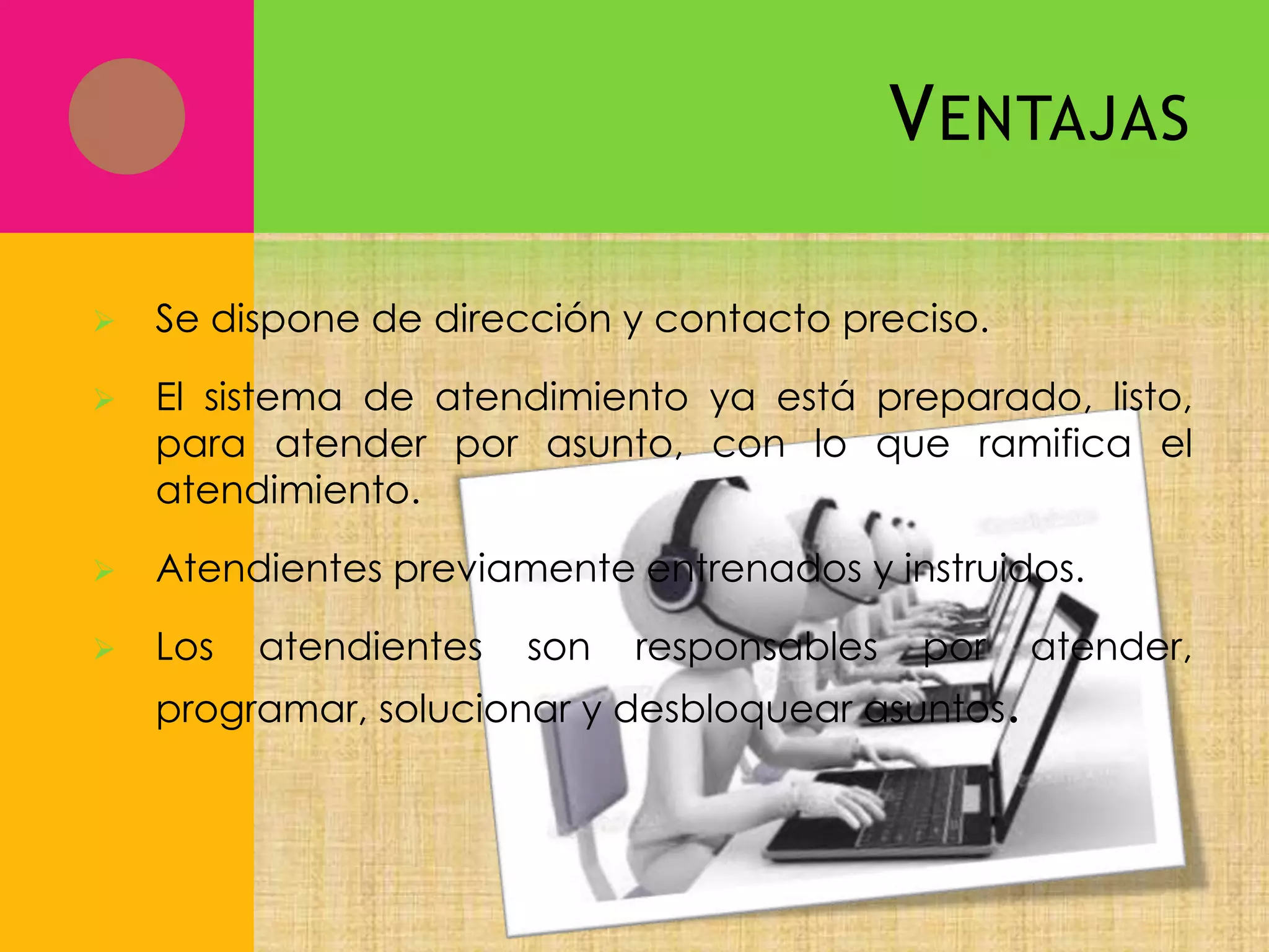 V ENTAJAS


Se dispone de dirección y contacto preciso.



El sistema de atendimiento ya está preparado, listo,
para atender por asunto, con lo que ramifica el
atendimiento.



Atendientes previamente entrenados y instruidos.



Los

atendientes

son

responsables

por

programar, solucionar y desbloquear asuntos.

atender,

 