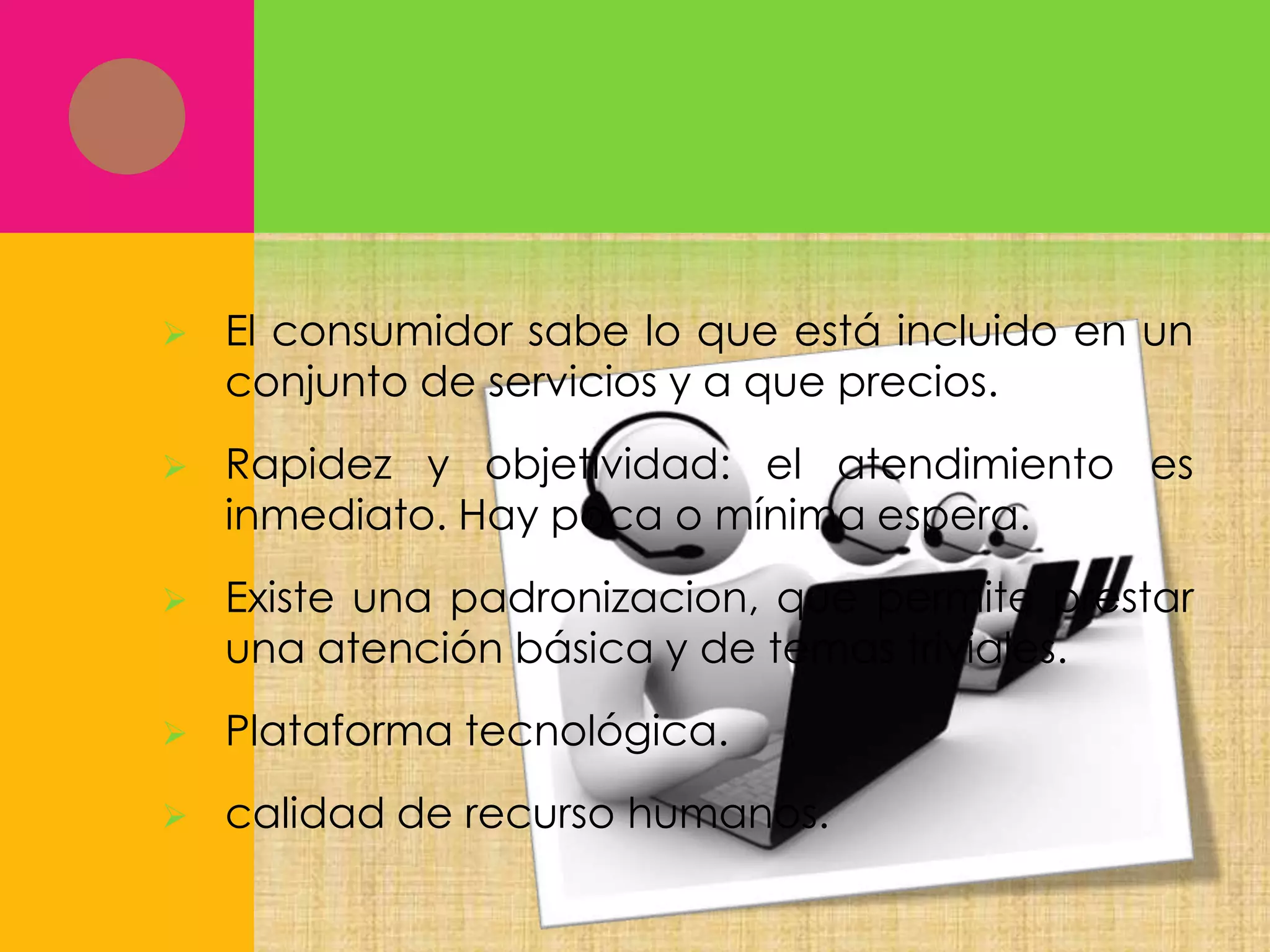 

El consumidor sabe lo que está incluido en un
conjunto de servicios y a que precios.



Rapidez y objetividad: el atendimiento es
inmediato. Hay poca o mínima espera.



Existe una padronizacion, que permite prestar
una atención básica y de temas triviales.



Plataforma tecnológica.



calidad de recurso humanos.

 
