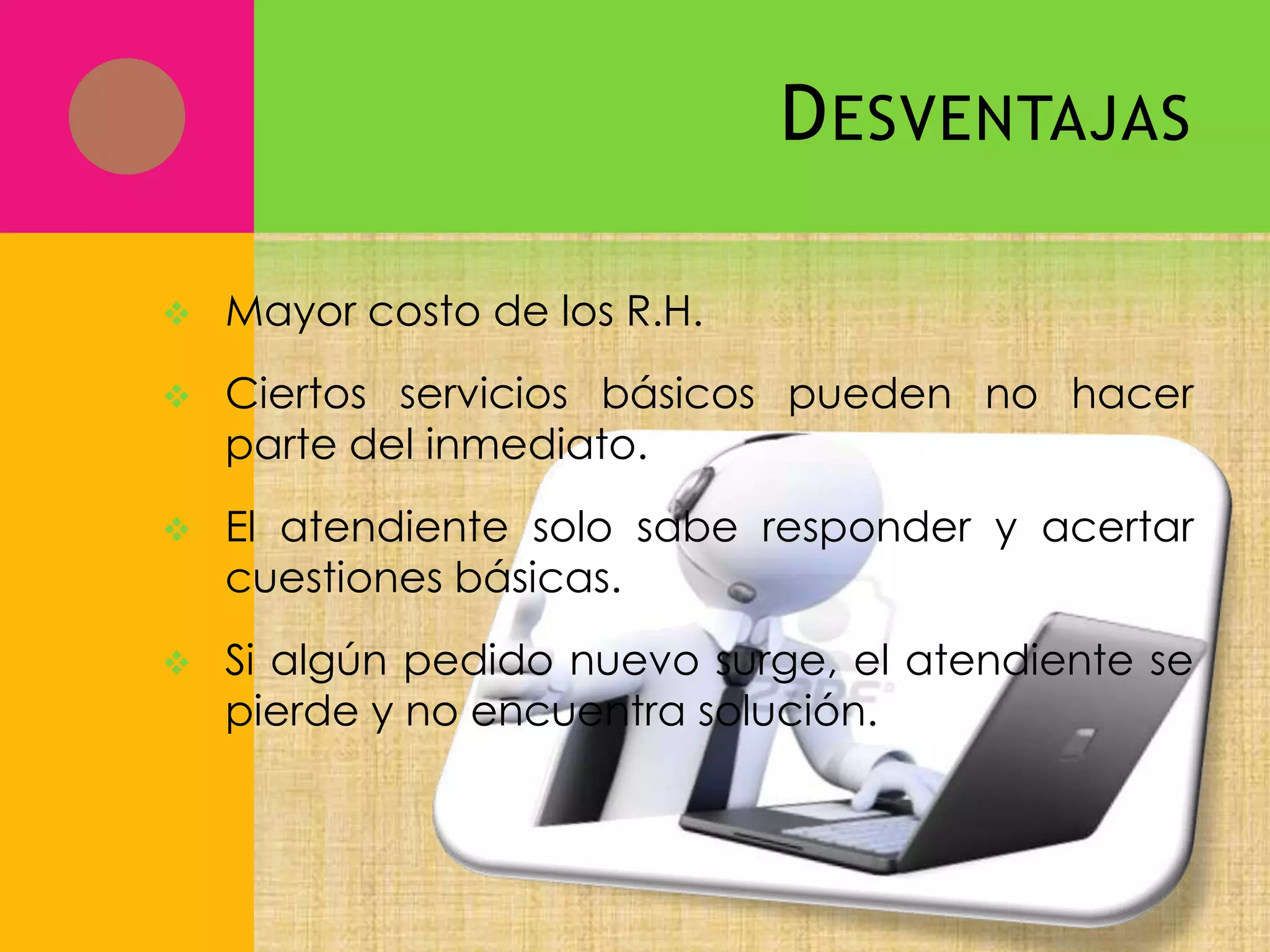 D ESVENTAJAS


Mayor costo de los R.H.



Ciertos servicios básicos pueden no hacer
parte del inmediato.



El atendiente solo sabe responder y acertar
cuestiones básicas.



Si algún pedido nuevo surge, el atendiente se
pierde y no encuentra solución.

 