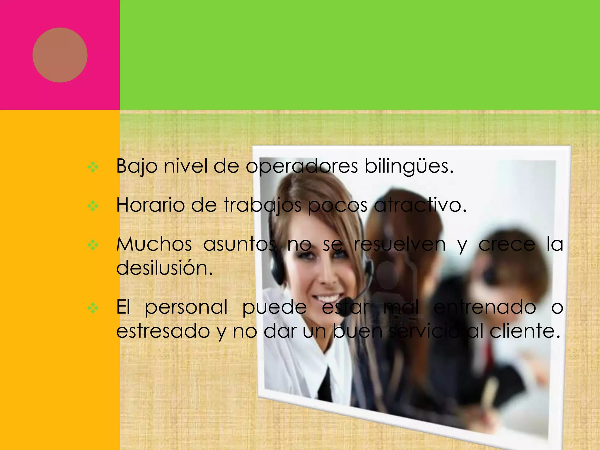 

Bajo nivel de operadores bilingües.



Horario de trabajos pocos atractivo.



Muchos asuntos no se resuelven y crece la
desilusión.



El personal puede estar mal entrenado o
estresado y no dar un buen servicio al cliente.

 
