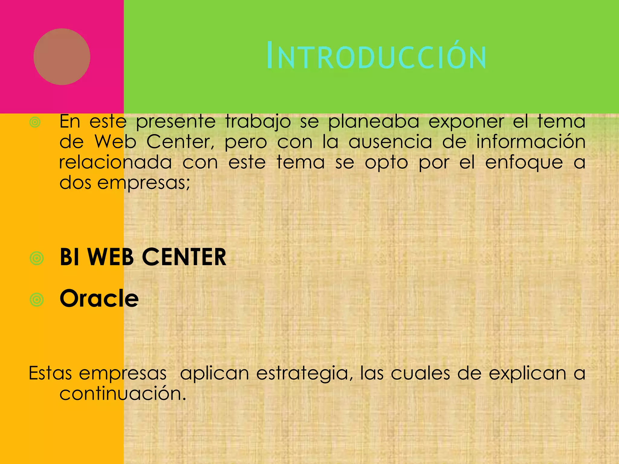 I NTRODUCCIÓN


En este presente trabajo se planeaba exponer el tema
de Web Center, pero con la ausencia de información
relacionada con este tema se opto por el enfoque a
dos empresas;



BI WEB CENTER



Oracle

Estas empresas aplican estrategia, las cuales de explican a
continuación.

 