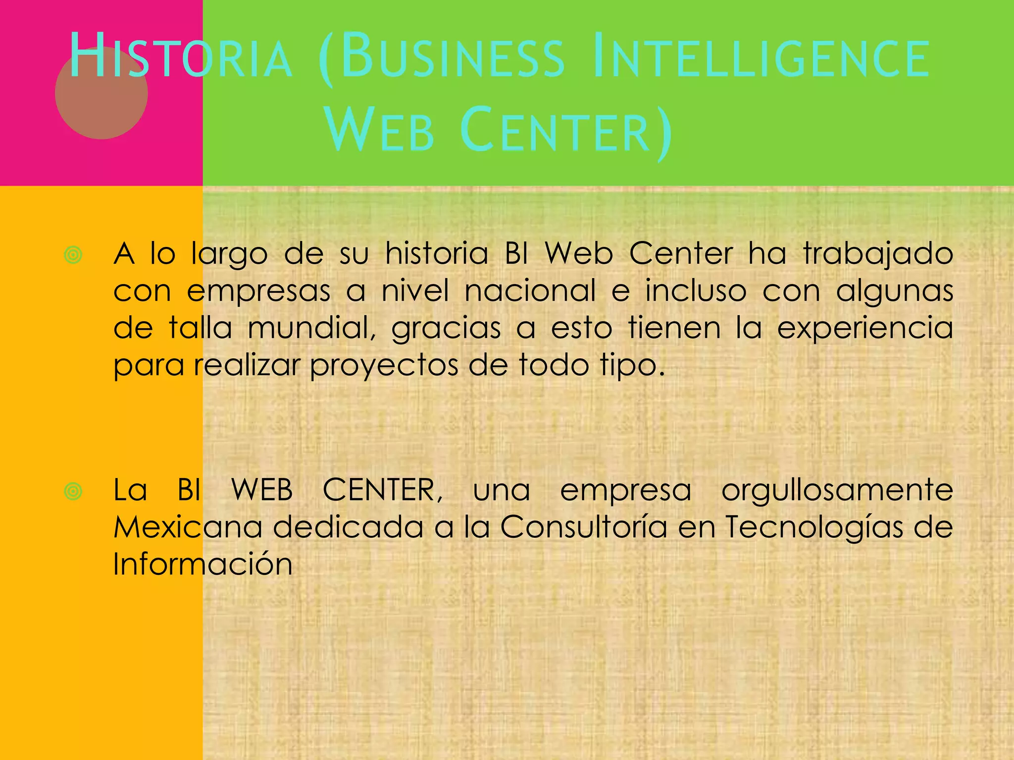 H ISTORIA (B USINESS I NTELLIGENCE
W EB C ENTER )


A lo largo de su historia BI Web Center ha trabajado
con empresas a nivel nacional e incluso con algunas
de talla mundial, gracias a esto tienen la experiencia
para realizar proyectos de todo tipo.



La BI WEB CENTER, una empresa orgullosamente
Mexicana dedicada a la Consultoría en Tecnologías de
Información

 